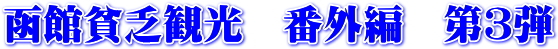 函館貧乏観光　番外編　第３弾